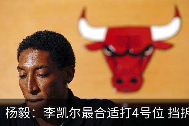 杨毅：李凯尔最合适打4号位 挡拆策应破紧逼