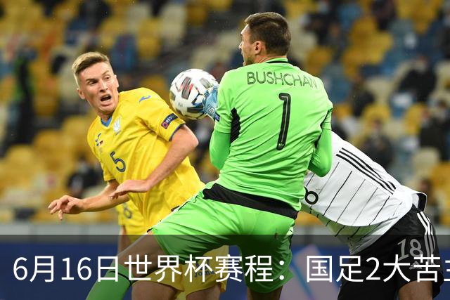 6月16日世界杯赛程：国足2大苦主首秀！CCTV5直播世界杯！世界杯赛程表一览